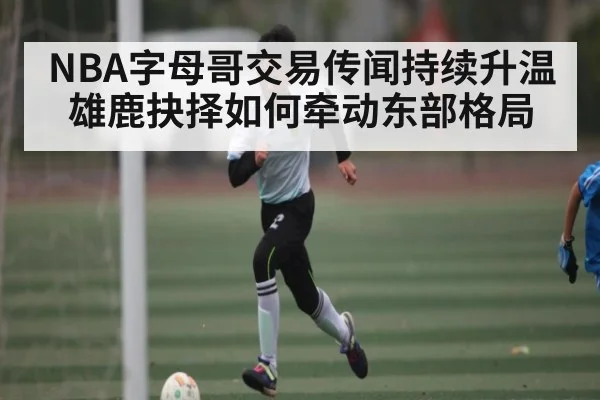 NBA字母哥交易传闻持续升温 雄鹿抉择如何牵动东部格局（jjb）