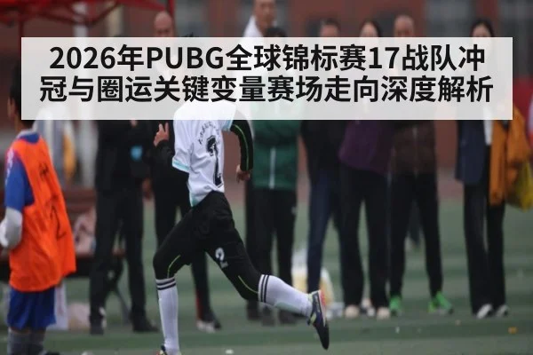 2026年PUBG全球锦标赛17战队冲冠与圈运关键变量赛场走向深度解析
