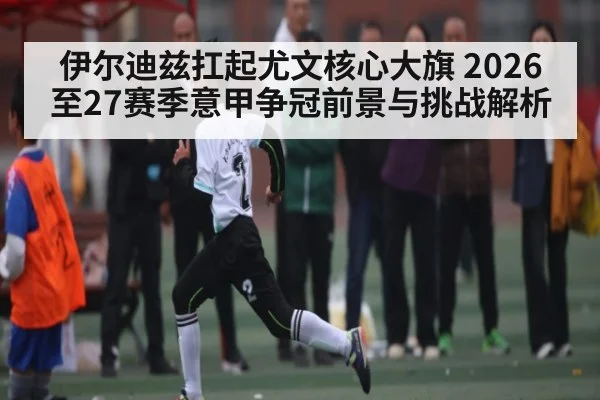 伊尔迪兹扛起尤文核心大旗 2026至27赛季意甲争冠前景与挑战解析