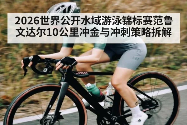 2026世界公开水域游泳锦标赛范鲁文达尔10公里冲金与冲刺策略拆解